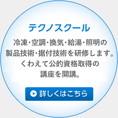 テクノスクール 冷凍・空調・換気・住宅設備の製
品技術・据付技術を研修します。くわえて公的資格取得の講座を開講。 詳しくはこちら